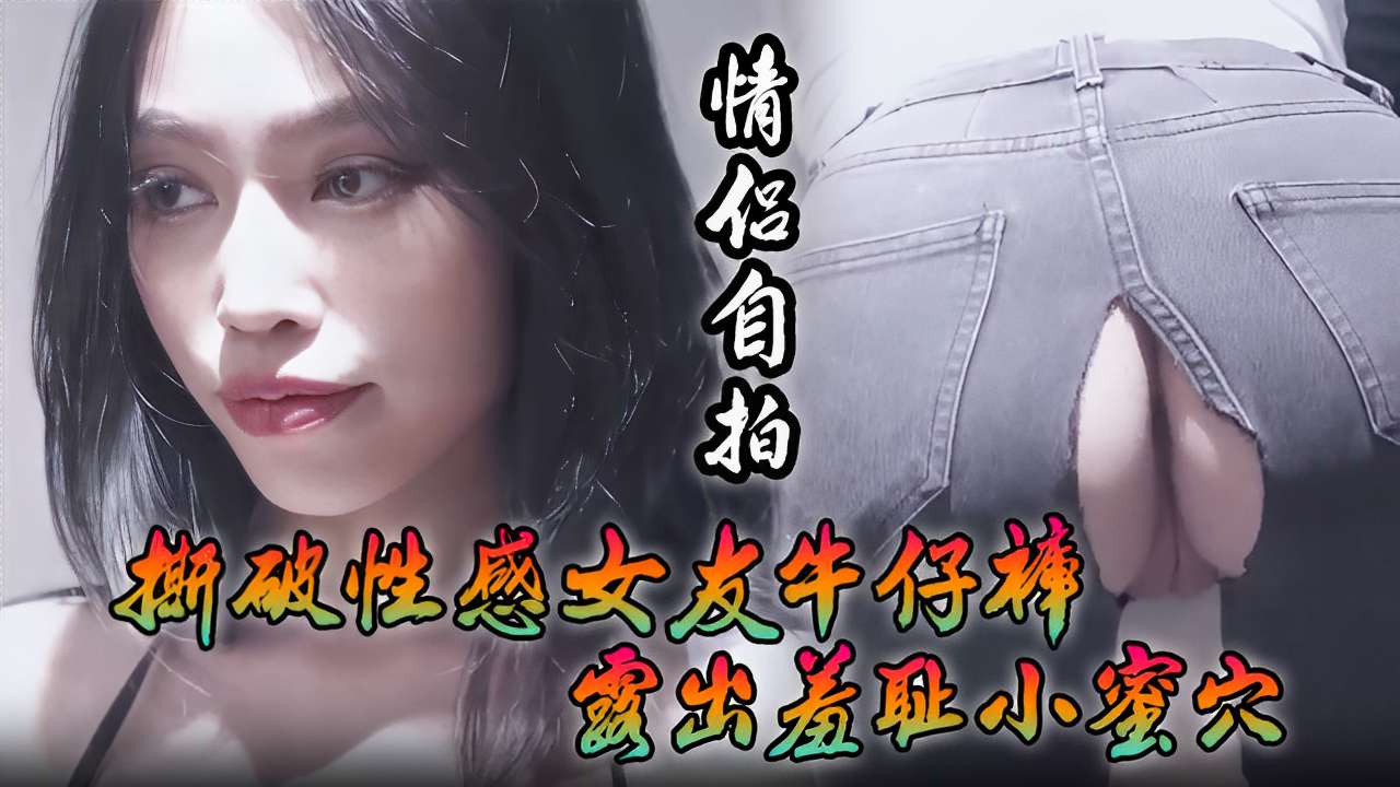 [情侣 !自拍:_+_] . 撕破性感女友]牛仔裤 狂插羞耻小蜜穴